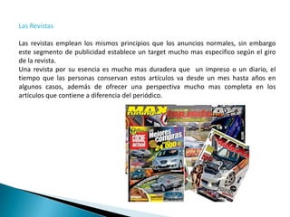 Las Revistas

Las revistas emplean los mismos principios que los anuncios normales, sin embargo
este segmento de publicidad establece un target mucho mas especifico según el giro
de la revista.
Una revista por su esencia es mucho mas duradera que un impreso o un diario, el
tiempo que las personas conservan estos artículos va desde un mes hasta años en
algunos casos, además de ofrecer una perspectiva mucho mas completa en los
artículos que contiene a diferencia del periódico.
 