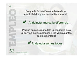 22




        Porque la formación es la base de la
       empleabilidad y del desarrollo personal


           Andalucía, marca la diferencia

      Porque en nuestro modelo la economía está
     al servicio de las personas y los valores antes
                    que los mercados


              Andalucía somos todos
 