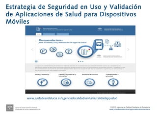 Estrategia de Seguridad en Uso y Validación
de Aplicaciones de Salud para Dispositivos
Móviles




      www.juntadeandalucia.es/agenciadecalidadsanitaria/calidadappsalud

                                                                  © 2012 Agencia de Calidad Sanitaria de Andalucía
                                                                 www.juntadeandalucia.es/agenciadecalidadsanitaria
 