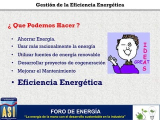 FORO DE ENERGÍA
“La energía de la mano con el desarrollo sustentable en la industria”
Gestión de la Eficiencia Energética
¿ Que Podemos Hacer ?
• Utilizar fuentes de energía renovable
• Desarrollar proyectos de cogeneración
• Mejorar el Mantenimiento
• Usar más racionalmente la energía
• Eficiencia Energética
• Ahorrar Energía.
 