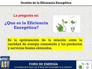 FORO DE ENERGÍA
“La energía de la mano con el desarrollo sustentable en la industria”
Gestión de la Eficiencia Energética
La pregunta es:
¿Que es la Eficiencia
Energética?
Es la optimización de la relación entre la
cantidad de energía consumida y los productos
y servicios finales obtenidos.
 