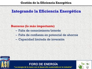 Integrando la Eficiencia Energética
Barreras (lo más importante)
– Falta de conocimiento/interés
– Falta de confianza en potencial de ahorros
– Capacidad limitada de inversión
FORO DE ENERGÍA
“La energía de la mano con el desarrollo sustentable en la industria”
Gestión de la Eficiencia Energética
 
