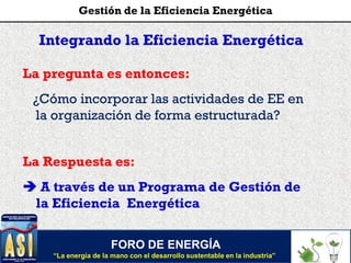 La pregunta es entonces:
¿Cómo incorporar las actividades de EE en
la organización de forma estructurada?
La Respuesta es:
 A través de un Programa de Gestión de
la Eficiencia Energética
Integrando la Eficiencia Energética
FORO DE ENERGÍA
“La energía de la mano con el desarrollo sustentable en la industria”
Gestión de la Eficiencia Energética
 