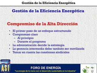 Gestión de la Eficiencia Energética
Compromiso de la Alta Dirección
• El primer paso de un enfoque estructurado
• Compromiso claro
– Al principio
– Durante el programa
• La administración decide la estrategia
• La gerencia intermedia debe también ser movilizada
• Tomar en cuenta las cuestiones sindicales
FORO DE ENERGÍA
“La energía de la mano con el desarrollo sustentable en la industria”
Gestión de la Eficiencia Energética
 