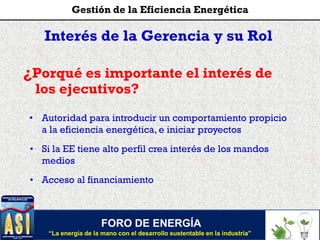 Interés de la Gerencia y su Rol
¿Porqué es importante el interés de
los ejecutivos?
• Autoridad para introducir un comportamiento propicio
a la eficiencia energética, e iniciar proyectos
• Si la EE tiene alto perfil crea interés de los mandos
medios
• Acceso al financiamiento
FORO DE ENERGÍA
“La energía de la mano con el desarrollo sustentable en la industria”
Gestión de la Eficiencia Energética
 
