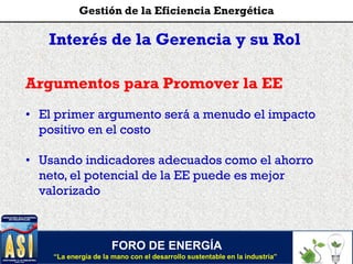 Interés de la Gerencia y su Rol
Argumentos para Promover la EE
• El primer argumento será a menudo el impacto
positivo en el costo
• Usando indicadores adecuados como el ahorro
neto, el potencial de la EE puede es mejor
valorizado
FORO DE ENERGÍA
“La energía de la mano con el desarrollo sustentable en la industria”
Gestión de la Eficiencia Energética
 