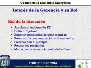 Interés de la Gerencia y su Rol
Rol de la dirección
• Aprobar el enfoque de EE
• Definir objetivos
• Repartir comisiones/asignar recursos
• Promover la concientización y el marketing
• Predicar con el ejemplo
• Revisar los resultados
• Motivación y reconocimiento del esfuerzo
FORO DE ENERGÍA
“La energía de la mano con el desarrollo sustentable en la industria”
Gestión de la Eficiencia Energética
 