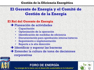 El Gerente de Energía y el Comité de
Gestión de la Energía
El Rol del Gerente de Energía
 Planeación de actividades
• Capacitación
• Optimización de la operación
• Identificación de medidas de eficiencia
• Documentación para aprobación interna/externa
• Seguimiento e implementación
• Reporte a la alta dirección
 Identificar y superar las barreras
 Entender la cultura de toma de decisiones
corporativas
FORO DE ENERGÍA
“La energía de la mano con el desarrollo sustentable en la industria”
Gestión de la Eficiencia Energética
 