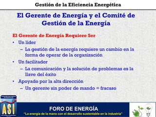 El Gerente de Energía y el Comité de
Gestión de la Energía
El Gerente de Energía Requiere Ser
• Un líder
– La gestión de la energía requiere un cambio en la
forma de operar de la organización
• Un facilitador
– La comunicación y la solución de problemas es la
llave del éxito
• Apoyado por la alta dirección
– Un gerente sin poder de mando = fracaso
FORO DE ENERGÍA
“La energía de la mano con el desarrollo sustentable en la industria”
Gestión de la Eficiencia Energética
 