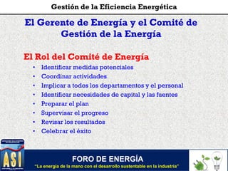 El Gerente de Energía y el Comité de
Gestión de la Energía
El Rol del Comité de Energía
• Identificar medidas potenciales
• Coordinar actividades
• Implicar a todos los departamentos y el personal
• Identificar necesidades de capital y las fuentes
• Preparar el plan
• Supervisar el progreso
• Revisar los resultados
• Celebrar el éxito
FORO DE ENERGÍA
“La energía de la mano con el desarrollo sustentable en la industria”
Gestión de la Eficiencia Energética
 