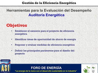 Herramientas para la Evaluación del Desempeño
Auditoría Energética
Objetivos
• Establecer el escenrio para el proyecto de eficiencia
energética
• Identificar áreas de oportunidad de ahorro de energía
• Proponer y evaluar medidas de eficiencia energética
• Definir los principales parámetros para el diseño del
proyecto
FORO DE ENERGÍA
“La energía de la mano con el desarrollo sustentable en la industria”
Gestión de la Eficiencia Energética
 