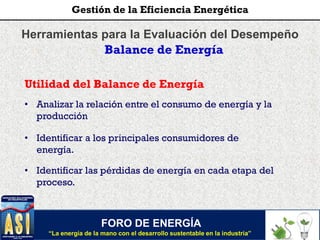 Herramientas para la Evaluación del Desempeño
Balance de Energía
Utilidad del Balance de Energía
• Analizar la relación entre el consumo de energía y la
producción
• Identificar a los principales consumidores de
energía.
• Identificar las pérdidas de energía en cada etapa del
proceso.
FORO DE ENERGÍA
“La energía de la mano con el desarrollo sustentable en la industria”
Gestión de la Eficiencia Energética
 