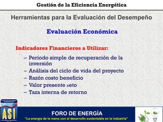 Herramientas para la Evaluación del Desempeño
Evaluación Económica
Indicadores Financieros a Utilizar:
– Período simple de recuperación de la
inversión
– Análisis del ciclo de vida del proyecto
– Razón costo beneficio
– Valor presente neto
– Taza interna de retorno
FORO DE ENERGÍA
“La energía de la mano con el desarrollo sustentable en la industria”
Gestión de la Eficiencia Energética
 