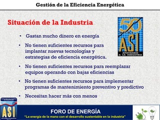 Situación de la Industria
FORO DE ENERGÍA
“La energía de la mano con el desarrollo sustentable en la industria”
Gestión de la Eficiencia Energética
• Gastan mucho dinero en energía
• No tienen suficientes recursos para implementar
programas de mantenimiento preventivo y predictivo
• No tienen suficientes recursos para
implantar nuevas tecnologías y
estrategias de eficiencia energética.
• Necesitan hacer más con menos
• No tienen suficientes recursos para reemplazar
equipos operando con bajas eficiencias
 