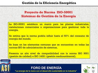 FORO DE ENERGÍA
“La energía de la mano con el desarrollo sustentable en la industria”
Gestión de la Eficiencia Energética
Proyecto de Norma ISO-50001
Sistemas de Gestión de la Energía
La ISO-50001 establece un marco para las plantas industriales,
instalaciones comerciales u organizaciones para gestionar toda la
energía.
Se estima que la norma podría influir hasta el 60% del consumo de
energía del mundo.
Se basa en los elementos comunes que se encuentran en todas las
normas ISO de administración de sistemas,
Presenta un alto nivel de compatibilidad con la norma ISO 9001
(gestión de calidad) e ISO 14001 (gestión medioambiental).
 