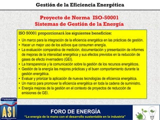 FORO DE ENERGÍA
“La energía de la mano con el desarrollo sustentable en la industria”
Gestión de la Eficiencia Energética
Proyecto de Norma ISO-50001
Sistemas de Gestión de la Energía
ISO 50001 proporcionará los siguientes beneficios:
• Un marco para la integración de la eficiencia energética en las prácticas de gestión.
• Hacer un mejor uso de los activos que consumen energía.
• La evaluación comparativa de medición, documentación y presentación de informes
de mejoras de la intensidad energética y sus efectos previstos en la reducción de
gases de efecto invernadero (GEI).
• La transparencia y la comunicación sobre la gestión de los recursos energéticos.
• Gestión de la energía las mejores prácticas y el buen comportamiento durante la
gestión energética.
• Evaluar y priorizar la aplicación de nuevas tecnologías de eficiencia energética.
• Un marco para promover la eficiencia energética en toda la cadena de suministro.
• Energía mejoras de la gestión en el contexto de proyectos de reducción de
emisiones de GEI.
 