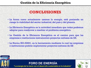FORO DE ENERGÍA
“La energía de la mano con el desarrollo sustentable en la industria”
Gestión de la Eficiencia Energética
CONCLUSIONES
• La forma como actualmente usamos la energía, está poniendo en
riesgo la viabilidad del sector industrial, del país y del planeta.
• La Eficiencia Energética es la actividad inmediata que todos podemos
adoptar para coadyuvar a resolver el problema energético.
• La Gestión de la Eficiencia Energética es el camino para que las
empresas e instituciones instrumenten proyectos exitosos de EE.
• La Norma ISO-50001, es la herramienta mediante la cual las empresas
e instituciones podrán implementar proyectos exitosos de EE
 