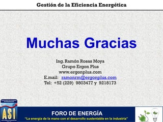 Muchas Gracias
Ing. Ramón Rosas Moya
Grupo Ergon Plus
www.ergonplus.com
E.mail: ramonrm@ergonplus.com
Tel: +52 (229) 9803477 y 9218173
FORO DE ENERGÍA
“La energía de la mano con el desarrollo sustentable en la industria”
Gestión de la Eficiencia Energética
 