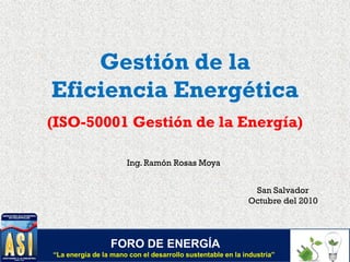 Gestión de la
Eficiencia Energética
(ISO-50001 Gestión de la Energía)
Ing. Ramón Rosas Moya
San Salvador
Octubre del 2010
FORO DE ENERGÍA
“La energía de la mano con el desarrollo sustentable en la industria”
 