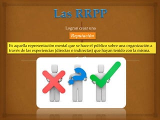 Logran crear una 
Reputación 
Es aquella representación mental que se hace el público sobre una organización a 
través de las experiencias (directas o indirectas) que hayan tenido con la misma. 
 