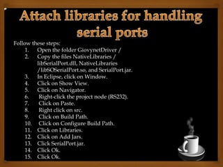 Follow these steps:
1. Open the folder GiovynetDriver /
2. Copy the files NativeLibraries /
libSerialPort.dll, NativeLibraries
/libSOSerialPort.so, and SerialPort.jar.
3. In Eclipse, click on Window.
4. Click on Show View.
5. Click on Navigator.
6. Right-click the project node (RS232).
7. Click on Paste.
8. Right click on src.
9. Click on Build Path.
10. Click on Configure Build Path.
11. Click on Libraries.
12. Click on Add Jars.
13. Click SerialPort.jar.
14. Click Ok.
15. Click Ok.
 