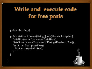 public class App{
public static void main(String[ ] args)throws Exception{
SerialPort serialPort = new SerialPort();
List<String> portsFree = serialPort.getFreeSerialPort();
for (String free : portsFree) {
System.out.println(free);
}
}
}
 