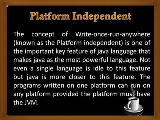 The concept of Write-once-run-anywhere
(known as the Platform independent) is one of
the important key feature of java language that
makes java as the most powerful language. Not
even a single language is idle to this feature
but java is more closer to this feature. The
programs written on one platform can run on
any platform provided the platform must have
the JVM.
 