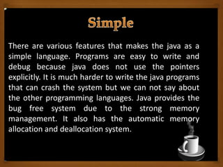 There are various features that makes the java as a
simple language. Programs are easy to write and
debug because java does not use the pointers
explicitly. It is much harder to write the java programs
that can crash the system but we can not say about
the other programming languages. Java provides the
bug free system due to the strong memory
management. It also has the automatic memory
allocation and deallocation system.
 