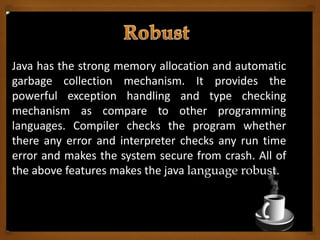 Java has the strong memory allocation and automatic
garbage collection mechanism. It provides the
powerful exception handling and type checking
mechanism as compare to other programming
languages. Compiler checks the program whether
there any error and interpreter checks any run time
error and makes the system secure from crash. All of
the above features makes the java language robust.
 