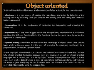 To be an Object Oriented language, any language must follow at least the four characteristics.
•Inheritance : It is the process of creating the new classes and using the behavior of the
existing classes by extending them just to reuse the existing code and adding the additional
features as needed.
•Encapsulation: It is the mechanism of combining the information and providing the
abstraction.
•Polymorphism: As the name suggest one name multiple form, Polymorphism is the way of
providing the different functionality by the functions having the same name based on the
signatures of the methods.
•Dynamic binding :Sometimes we don't have the knowledge of objects about their specific
types while writing our code. It is the way of providing the maximum functionality to a
program about the specific type at runtime.
As the languages like Objective C, C++ fulfills the above four characteristics yet they are not
fully object oriented languages because they are structured as well as object oriented
languages. But in case of java, it is a fully Object Oriented language because object is at the
outer most level of data structure in java. No stand alone methods, constants, and variables
are there in java. Everything in java is object even the primitive data types can also be
converted into object by using the wrapper class.
 