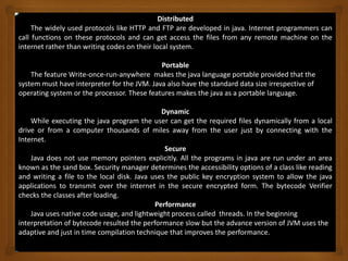 Distributed
The widely used protocols like HTTP and FTP are developed in java. Internet programmers can
call functions on these protocols and can get access the files from any remote machine on the
internet rather than writing codes on their local system.
Portable
The feature Write-once-run-anywhere makes the java language portable provided that the
system must have interpreter for the JVM. Java also have the standard data size irrespective of
operating system or the processor. These features makes the java as a portable language.
Dynamic
While executing the java program the user can get the required files dynamically from a local
drive or from a computer thousands of miles away from the user just by connecting with the
Internet.
Secure
Java does not use memory pointers explicitly. All the programs in java are run under an area
known as the sand box. Security manager determines the accessibility options of a class like reading
and writing a file to the local disk. Java uses the public key encryption system to allow the java
applications to transmit over the internet in the secure encrypted form. The bytecode Verifier
checks the classes after loading.
Performance
Java uses native code usage, and lightweight process called threads. In the beginning
interpretation of bytecode resulted the performance slow but the advance version of JVM uses the
adaptive and just in time compilation technique that improves the performance.
 