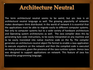 The term architectural neutral seems to be weird, but yes Java is an
architectural neutral language as well. The growing popularity of networks
makes developers think distributed. In the world of network it is essential that
the applications must be able to migrate easily to different computer systems.
Not only to computer systems but to a wide variety of hardware architecture
and Operating system architectures as well. The Java compiler does this by
generating byte code instructions, to be easily interpreted on any machine and
to be easily translated into native machine code on the fly. The compiler
generates an architecture-neutral object file format to enable a Java application
to execute anywhere on the network and then the compiled code is executed
on many processors, given the presence of the Java runtime system. Hence Java
was designed to support applications on network. This feature of Java has
thrived the programming language.
 
