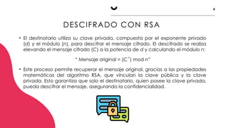 8
DESCIFRADO CON RSA
• El destinatario utiliza su clave privada, compuesta por el exponente privado
(d) y el módulo (n), para descifrar el mensaje cifrado. El descifrado se realiza
elevando el mensaje cifrado (C) a la potencia de d y calculando el módulo n:
“ Mensaje original = (C ) mod
ͩ n”
• Este proceso permite recuperar el mensaje original, gracias a las propiedades
matemáticas del algoritmo RSA, que vinculan la clave pública y la clave
privada. Esto garantiza que solo el destinatario, quien posee la clave privada,
pueda descifrar el mensaje, asegurando la confidencialidad.
 
