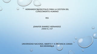 HERRAMIENTAS DIGITALES PARA LA GESTION DEL 
CONOCIMIENTO HUMANO 
RSS 
JENNIFER RAMIREZ HERNANDEZ 
200610_107 
UNIVERSIDAD NACIONAL ABIERTA Y A DISTANCIA (UNAD) 
BUCARAMANGA 
 