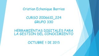 Cristian Echenique Barrios
CURSO 2006610_224
GRUPO 330
HERRAMIENTAS DIGITALES PARA
LA GESTION DEL CONOCIMIENTO
OCTUBRE 1 DE 2015
 