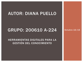 Octubre 10/15
AUTOR: DIANA PUELLO
GRUPO: 200610 A-224
HERRAMIENTAS DIGITALES PARA LA
GESTIÓN DEL CONOCIMIENTO
 
