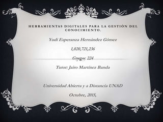 H E R R A M I E N TA S D I G I TA L E S PA R A L A G E S T I Ó N D E L
C O N O C I M I E N T O .
Yudi Esperanza Hernández Gómez
1,020,721,236
Grupo: 224
Tutor: Jairo Martínez Banda
Universidad Abierta y a Distancia UNAD
Octubre, 2015,
 