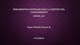 HERAMIENTAS DIGITALES PARA LA GESTIÓN DEL
CONOCIMIENTO
200610_245
Angie Nathalie Duarte B.
07/10/2015
 
