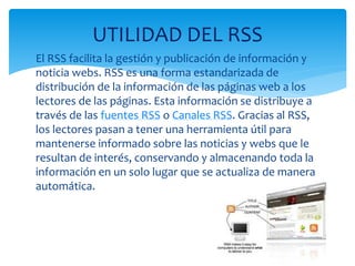 El RSS facilita la gestión y publicación de información y
noticia webs. RSS es una forma estandarizada de
distribución de la información de las páginas web a los
lectores de las páginas. Esta información se distribuye a
través de las fuentes RSS o Canales RSS. Gracias al RSS,
los lectores pasan a tener una herramienta útil para
mantenerse informado sobre las noticias y webs que le
resultan de interés, conservando y almacenando toda la
información en un solo lugar que se actualiza de manera
automática.
UTILIDAD DEL RSS
 