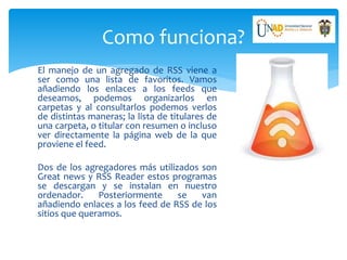 Como funciona?
El manejo de un agregado de RSS viene a
ser como una lista de favoritos. Vamos
añadiendo los enlaces a los feeds que
deseamos, podemos organizarlos en
carpetas y al consultarlos podemos verlos
de distintas maneras; la lista de titulares de
una carpeta, o titular con resumen o incluso
ver directamente la página web de la que
proviene el feed.
Dos de los agregadores más utilizados son
Great news y RSS Reader estos programas
se descargan y se instalan en nuestro
ordenador. Posteriormente se van
añadiendo enlaces a los feed de RSS de los
sitios que queramos.
 
