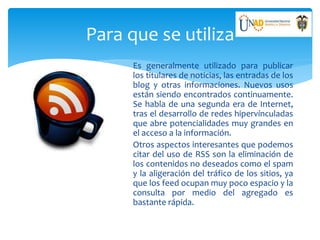 Para que se utiliza
Es generalmente utilizado para publicar
los titulares de noticias, las entradas de los
blog y otras informaciones. Nuevos usos
están siendo encontrados continuamente.
Se habla de una segunda era de Internet,
tras el desarrollo de redes hipervínculadas
que abre potencialidades muy grandes en
el acceso a la información.
Otros aspectos interesantes que podemos
citar del uso de RSS son la eliminación de
los contenidos no deseados como el spam
y la aligeración del tráfico de los sitios, ya
que los feed ocupan muy poco espacio y la
consulta por medio del agregado es
bastante rápida.
 