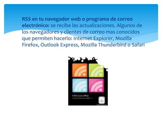  RSS en tu navegador web o programa de correo
electrónico: se recibe las actualizaciones. Algunos de
los navegadores y clientes de correo mas conocidos
que permiten hacerlo: Internet Explorer, Mozilla
Firefox, Outlook Express, Mozilla Thunderbird o Safari
 