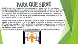 El RSS facilita la gestión y publicación de información y noticia webs. RSS es una forma
estandarizada de distribución de la información de las páginas web a los lectores de las páginas.
Esta información se distribuye a través de las fuentes RSS o Canales RSS. Gracias al RSS, los
lectores pasan a tener una herramienta útil para mantenerse informado sobre las noticias y
webs que le resultan de interés, conservando y almacenando toda la información en un solo
lugar que se actualiza de manera automática.
Además, el RSS brinda al lector un importante ahorro en tiempo en la lectura de información y
noticias, ya que sólo con abrir el lector RSS (ya sea un programa, el navegador o un lector web
online), el usuario podrá ver cuáles son las últimas actualizaciones y noticias que han publicado
las diferentes páginas web a las que está suscrito. Ahora solo es cuestión de relajarse y leer ya
que el resto lo hará el software.
Ejemplo ilustrativo de para qué sirve el RSS, que ayudan a entender las ventajas del RSS.
 