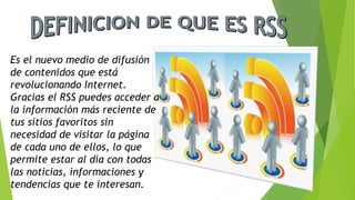 Es el nuevo medio de difusión
de contenidos que está
revolucionando Internet.
Gracias el RSS puedes acceder a
la información más reciente de
tus sitios favoritos sin
necesidad de visitar la página
de cada uno de ellos, lo que
permite estar al día con todas
las noticias, informaciones y
tendencias que te interesan.
 