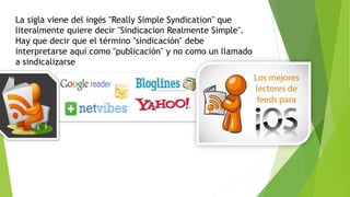 La sigla viene del ingés "Really Simple Syndication" que
literalmente quiere decir "Sindicacion Realmente Simple".
Hay que decir que el término "sindicación" debe
interpretarse aquí como "publicación" y no como un llamado
a sindicalizarse
 