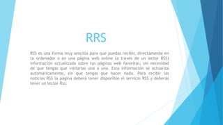 RRS
RSS es una forma muy sencilla para que puedas recibir, directamente en
tu ordenador o en una página web online (a través de un lector RSS)
información actualizada sobre tus páginas web favoritas, sin necesidad
de que tengas que visitarlas una a una. Esta información se actualiza
automáticamente, sin que tengas que hacer nada. Para recibir las
noticias RSS la página deberá tener disponible el servicio RSS y deberás
tener un lector Rss.
 