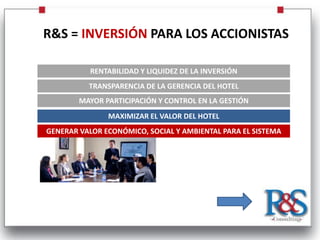R&S = INVERSIÓN PARA LOS ACCIONISTAS

           RENTABILIDAD Y LIQUIDEZ DE LA INVERSIÓN
          TRANSPARENCIA DE LA GERENCIA DEL HOTEL
        MAYOR PARTICIPACIÓN Y CONTROL EN LA GESTIÓN
               MAXIMIZAR EL VALOR DEL HOTEL
GENERAR VALOR ECONÓMICO, SOCIAL Y AMBIENTAL PARA EL SISTEMA
 