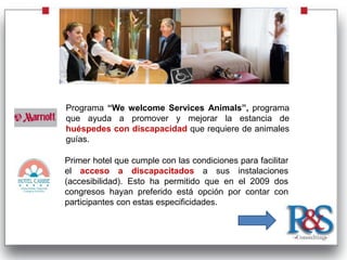 Programa “We welcome Services Animals”, programa
que ayuda a promover y mejorar la estancia de
huéspedes con discapacidad que requiere de animales
guías.

Primer hotel que cumple con las condiciones para facilitar
el acceso a discapacitados a sus instalaciones
(accesibilidad). Esto ha permitido que en el 2009 dos
congresos hayan preferido está opción por contar con
participantes con estas especificidades.
 