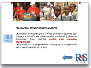 FUNDACIÓN MENUDOS CORAZONES

Donación de noches para familias de niños y jóvenes que
viajan por atención de enfermedades cardiacas y atención
diferencial. Esto permitió captar este mercado
especializado.
NH inició con un programa en Madrid y se va a replicar en
todos los hoteles de su cadena
 