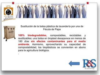 Sustitución de la bolsa plástica de lavandería por una de
                       Fécula de Papa

100% biodegradables, compostables, reciclables y
reutilizables; una bolsa en bioplast desaparece en menos de
180 días sin efectos contaminantes para el medio
ambiente. Asimismo, aprovechando su capacidad de
compostabilidad, los bioplásticos se convienten en abono
para la agricultura biológica.
.
 